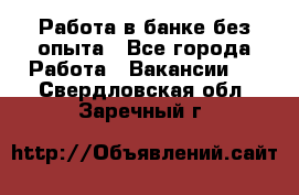 Работа в банке без опыта - Все города Работа » Вакансии   . Свердловская обл.,Заречный г.